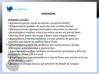 VANTAGENS
Utilidades variadas
• @ajudeumreporter (ajuda jornalistas a encontrar fontes)
• @AlguemAjuda (pedidos de ajuda das mais variadas formas)
• @boaspromocoes (garimpa promoções e descontos na internet)
• @canaldobem (mobiliza a força das mídias sociais em prol do bem)
• @eleitor2010 (reúne denúncias e dados sobre irregularidades)
• @doepalavras (incentiva twitteiros a enviar palavras de apoio aos
pacientes com câncer do Instituto Mário Pena)
• @homofobiaNao (defende os direitos dos homossexuais e divulga
informações sobre passeatas e movimentos)
• @passagensaereas (traz novidades de descontos, promoções e afins das
companhias aéreas e de turismo)
• @superguia (traz com antecedência a lista de filmes que estarão no ar nos
canais abertos e pagos)
• @veiasocial (divulga pessoas que precisam de doação de sangue)
 