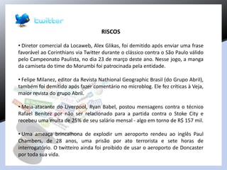 RISCOS
• Diretor comercial da Locaweb, Alex Glikas, foi demitido após enviar uma frase
favorável ao Corinthians via Twitter durante o clássico contra o São Paulo válido
pelo Campeonato Paulista, no dia 23 de março deste ano. Nesse jogo, a manga
da camiseta do time do Morumbi foi patrocinada pela entidade.
• Felipe Milanez, editor da Revista Nathional Geographic Brasil (do Grupo Abril),
também foi demitido após fazer comentário no microblog. Ele fez críticas à Veja,
maior revista do grupo Abril.
• Meia-atacante do Liverpool, Ryan Babel, postou mensagens contra o técnico
Rafael Benítez por não ser relacionado para a partida contra o Stoke City e
recebeu uma multa de 25% de seu salário mensal - algo em torno de R$ 157 mil.
• Uma ameaça brincalhona de explodir um aeroporto rendeu ao inglês Paul
Chambers, de 28 anos, uma prisão por ato terrorista e sete horas de
interrogatório. O twitteiro ainda foi proibido de usar o aeroporto de Doncaster
por toda sua vida.
 