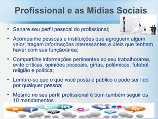 Separe seu perfil pessoal do profissional; Acompanhe pessoas e instituições que agreguem algum valor, tragam informações interessantes e úteis que tenham haver com sua função/área; Compartilhe informações pertinentes ao seu trabalho/área, evite críticas, opiniões pessoais, gírias, polêmicas, futebol, religião e política; Lembre-se que o que você posta é público e pode ser lido por qualquer pessoa; Mesmo no seu perfil profissional é bom também seguir os 10 mandamentos Profissional e as Mídias Sociais 