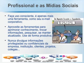 Faça uso consciente, é apenas mais uma ferramenta, como seu e-mail corporativo;   Aproveite as ferramentas para aprimorar conhecimento, trocar informações, pesquisar, se manter atualizado. Use de forma produtiva; Nunca divulgue informações privilegiadas ou confidenciais da empresa, instituição, clientes, projetos, colegas... Profissional e as Mídias Sociais 