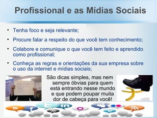 Tenha foco e seja relevante; Procure falar a respeito do que você tem conhecimento; Colabore e comunique o que você tem feito e aprendido como profissional; Conheça as regras e orientações da sua empresa sobre o uso da internet e mídias sociais;   São  dicas simples, mas nem sempre óbvias para quem está entrando nesse mundo e que podem poupar muita dor de cabeça para você! Profissional e as Mídias Sociais 