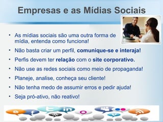 As mídias sociais são uma outra forma de mídia, entenda como funciona! Não basta criar um perfil,  comunique-se e interaja! Perfis devem ter  relação  com o  site corporativo. Não use as redes sociais como meio de propaganda! Planeje, analise, conheça seu cliente! Não tenha medo de assumir erros e pedir ajuda! Seja pró-ativo, não reativo! Empresas e as Mídias Sociais 