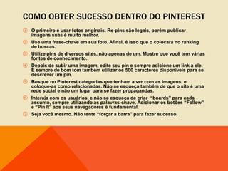 COMO OBTER SUCESSO DENTRO DO PINTEREST
① O primeiro é usar fotos originais. Re-pins são legais, porém publicar
  imagens suas é muito melhor.
② Use uma frase-chave em sua foto. Afinal, é isso que o colocará no ranking
  de buscas.
③ Utilize pins de diversos sites, não apenas de um. Mostre que você tem várias
  fontes de conhecimento.
④ Depois de subir uma imagem, edite seu pin e sempre adicione um link a ele.
  É sempre de bom tom também utilizar os 500 caracteres disponíveis para se
  descrever um pin.
⑤ Busque no Pinterest categorias que tenham a ver com as imagens, e
  coloque-as como relacionadas. Não se esqueça também de que o site é uma
  rede social e não um lugar para se fazer propagandas.
⑥ Interaja com os usuários, e não se esqueça de criar “boards” para cada
  assunto, sempre utilizando as palavras-chave. Adicionar os botões “Follow”
  e “Pin It” aos seus navegadores é fundamental.
⑦ Seja você mesmo. Não tente “forçar a barra” para fazer sucesso.
 