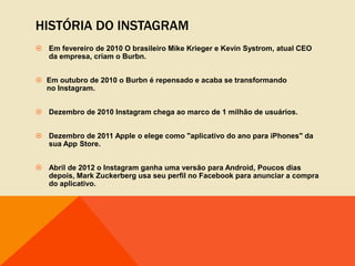 HISTÓRIA DO INSTAGRAM
 Em fevereiro de 2010 O brasileiro Mike Krieger e Kevin Systrom, atual CEO
  da empresa, criam o Burbn.


 Em outubro de 2010 o Burbn é repensado e acaba se transformando
  no Instagram.


 Dezembro de 2010 Instagram chega ao marco de 1 milhão de usuários.


 Dezembro de 2011 Apple o elege como "aplicativo do ano para iPhones" da
  sua App Store.


 Abril de 2012 o Instagram ganha uma versão para Android, Poucos dias
  depois, Mark Zuckerberg usa seu perfil no Facebook para anunciar a compra
  do aplicativo.
 