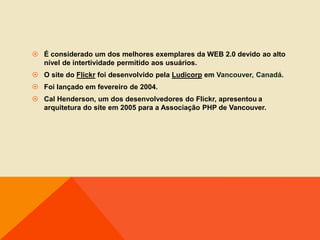  É considerado um dos melhores exemplares da WEB 2.0 devido ao alto
  nível de intertividade permitido aos usuários.
 O site do Flickr foi desenvolvido pela Ludicorp em Vancouver, Canadá.
 Foi lançado em fevereiro de 2004.
 Cal Henderson, um dos desenvolvedores do Flickr, apresentou a
  arquitetura do site em 2005 para a Associação PHP de Vancouver.
 