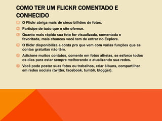 COMO TER UM FLICKR COMENTADO E
CONHECIDO
① O Flickr abriga mais de cinco bilhões de fotos.
② Participe de tudo que o site oferece.
③ Quanto mais rápida sua foto for visualizada, comentada e
  favoritada, mais chances você tem de entrar no Explore.
④ O flickr disponibiliza a conta pro que vem com várias funções que as
  contas gratuitas não têm.
⑤ Adicione muitos contatos, comente em fotos alheias, se esforce todos
  os dias para estar sempre melhorando e atualizando sua redes.
⑥ Você pode postar suas fotos ou trabalhos, criar álbuns, compartilhar
  em redes sociais (twitter, facebook, tumblr, blogger).
 