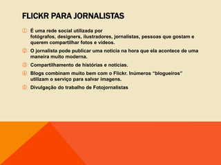 FLICKR PARA JORNALISTAS
① É uma rede social utilizada por
  fotógrafos, designers, ilustradores, jornalistas, pessoas que gostam e
  querem compartilhar fotos e vídeos.
② O jornalista pode publicar uma noticia na hora que ela acontece de uma
  maneira muito moderna.
③ Compartilhamento de histórias e noticias.
④ Blogs combinam muito bem com o Flickr. Inúmeros “blogueiros”
  utilizam o serviço para salvar imagens.
⑤ Divulgação do trabalho de Fotojornalistas
 