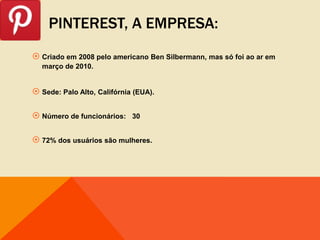 PINTEREST, A EMPRESA:
 Criado em 2008 pelo americano Ben Silbermann, mas só foi ao ar em
  março de 2010.


 Sede: Palo Alto, Califórnia (EUA).

 Número de funcionários:    30


 72% dos usuários são mulheres.
 