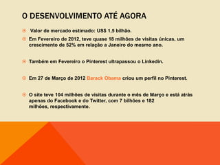 O DESENVOLVIMENTO ATÉ AGORA
 Valor de mercado estimado: US$ 1,5 bilhão.
 Em Fevereiro de 2012, teve quase 18 milhões de visitas únicas, um
  crescimento de 52% em relação a Janeiro do mesmo ano.


 Também em Fevereiro o Pinterest ultrapassou o Linkedin.


 Em 27 de Março de 2012 Barack Obama criou um perfil no Pinterest.


 O site teve 104 milhões de visitas durante o mês de Março e está atrás
  apenas do Facebook e do Twitter, com 7 bilhões e 182
  milhões, respectivamente.
 