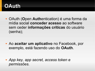 OAuth

   OAuth (Open Authentication) é uma forma da
    mídia social conceder acesso ao software
    sem ceder informações críticas do usuário
    (senha);

   Ao aceitar um aplicativo no Facebook, por
    exemplo, está fazendo uso do OAuth.

   App key, app secret, access token e
    permissões.
 
