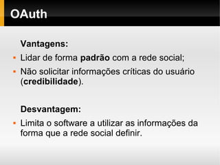 OAuth

    Vantagens:
   Lidar de forma padrão com a rede social;
   Não solicitar informações críticas do usuário
    (credibilidade).


    Desvantagem:
   Limita o software a utilizar as informações da
    forma que a rede social definir.
 