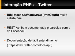 Interação PHP ↔ Twitter

   Biblioteca theMattHarris (tmhOauth) muito
    satisfatória;

   REST Api bem documentada e parecida com a
    do Facebook;

   Documentação de fácil entendimento
    ( https://dev.twitter.com/docs/api )
 