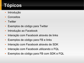 Tópicos
   Introdução
   Conceitos
   Twitter
   Exemplos de código para Twitter
   Introdução ao Facebook
   Interação com Facebook através de links
   Exemplos de código para FB e links
   Interação com Facebook através de SDK
   Interação com Facebook utilizando o FQL
   Exemplos de código para FB com SDK e FQL
 