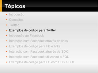 Tópicos
   Introdução
   Conceitos
   Twitter
   Exemplos de código para Twitter
   Introdução ao Facebook
   Interação com Facebook através de links
   Exemplos de código para FB e links
   Interação com Facebook através de SDK
   Interação com Facebook utilizando o FQL
   Exemplos de código para FB com SDK e FQL
 