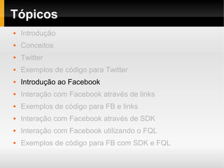 Tópicos
   Introdução
   Conceitos
   Twitter
   Exemplos de código para Twitter
   Introdução ao Facebook
   Interação com Facebook através de links
   Exemplos de código para FB e links
   Interação com Facebook através de SDK
   Interação com Facebook utilizando o FQL
   Exemplos de código para FB com SDK e FQL
 