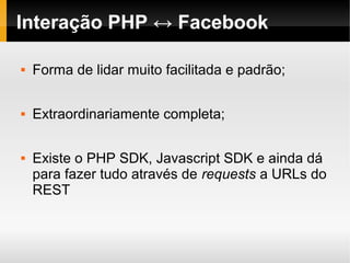 Interação PHP ↔ Facebook

   Forma de lidar muito facilitada e padrão;

   Extraordinariamente completa;

   Existe o PHP SDK, Javascript SDK e ainda dá
    para fazer tudo através de requests a URLs do
    REST
 
