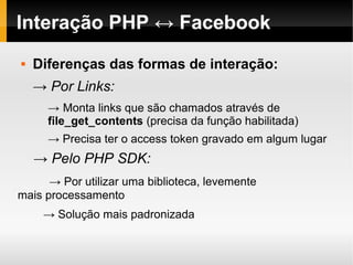 Interação PHP ↔ Facebook
   Diferenças das formas de interação:
    → Por Links:
      → Monta links que são chamados através de
      file_get_contents (precisa da função habilitada)
      → Precisa ter o access token gravado em algum lugar
    → Pelo PHP SDK:
      → Por utilizar uma biblioteca, levemente
mais processamento
     → Solução mais padronizada
 