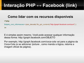 Interação PHP ↔ Facebook (link)

     Como lidar com os recursos disponíveis
<?php
$objeto_com_informacoes = json_decode( file_get_contents(“http://graph.facebook.com/zuck”) );
?>



E é simples assim mesmo. Você pode acessar qualquer informação
dessa forma: http://graph.facebook.com/OBJETO
Por exemplo, http://graph.facebook.com/coca-cola vai para a página da
Coca-Cola (e se adicionar /picture , como manda a lógica, retorna a
imagem oficial da página).
 