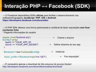 Interação PHP ↔ Facebook (SDK)
→ O Facebook disponibiliza SDKs oficias para facilitar o desenvolvimento nos
softwares/linguagens JavaScript, PHP, iOS e Android.
https://developers.facebook.com/docs/sdks/


→ O PHP SDK oferece uma forma padronizada e confiável de fazer requisições sem ficar
montando links
* Pegando informações do usuário

require_once('facebook.php');                         Chama o arquivo
$config = array(
   'appId' => 'YOUR_APP_ID',
   'secret' => 'YOUR_APP_SECRET',                  Define id/senha do seu app
 );

 $facebook = new Facebook($config);                  Instancia

 $user_profile = $facebook->api('/me','GET');                Faz requisição!


→ É necessário apenas o download de três arquivos de poucos kbytes!
http://developers.facebook.com/docs/reference/php/download/
 