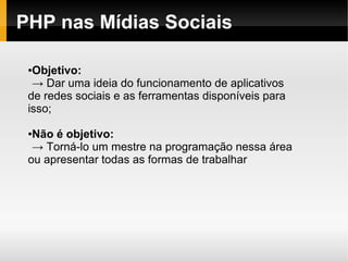 PHP nas Mídias Sociais

 ●Objetivo:
  → Dar uma ideia do funcionamento de aplicativos
 de redes sociais e as ferramentas disponíveis para
 isso;

 ●Não é objetivo:
  → Torná-lo um mestre na programação nessa área
 ou apresentar todas as formas de trabalhar
 