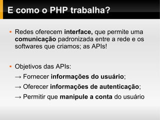 E como o PHP trabalha?

   Redes oferecem interface, que permite uma
    comunicação padronizada entre a rede e os
    softwares que criamos; as APIs!

   Objetivos das APIs:
    → Fornecer informações do usuário;
    → Oferecer informações de autenticação;
    → Permitir que manipule a conta do usuário
 