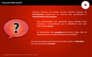 O que são mídias sociais?




                                                               Quando falamos em mídias sociais, estamos falando de
                                                               ferramentas disponíveis na internet que possibilitam a
                                                               interatividade entre pessoas.

                                                                         Essa interatividade vem ganhando espaço também entre
                                                                         empresas e consumidores que se identiﬁcam com uma
                                                                         determinada marca.


                                                                        As ferramentas mais populares são fóruns, blogs, sites de
                                                                        relacionamento e compartilhamento de conteúdo.


                                                            Uma das principais características das mídias sociais é a liberdade
                                                            de criar seu próprio conteúdo.




 Kronedesign Comunicação DigitalDigital Ltda.2010 ©.Todos os direitos reservados.
        Kronedesign Comunicação Ltda.2010 ©.Todos os direitos reservados.
 
