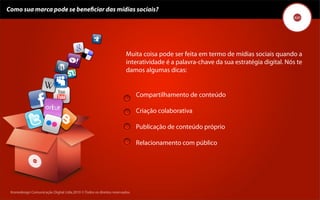 Como sua marca pode se beneﬁciar das mídias sociais?




                                                                       Muita coisa pode ser feita em termo de mídias sociais quando a
                                                                       interatividade é a palavra-chave da sua estratégia digital. Nós te
                                                                       damos algumas dicas:


                                                                             Compartilhamento de conteúdo

                                                                             Criação colaborativa

                                                                             Publicação de conteúdo próprio

                                                                             Relacionamento com público




 Kronedesign Comunicação DigitalDigital Ltda.2010 ©.Todos os direitos reservados.
        Kronedesign Comunicação Ltda.2010 ©.Todos os direitos reservados.
 