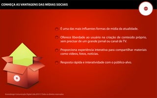 CONHEÇA AS VANTAGENS DAS MÍDIAS SOCIAIS




                                                                      É uma das mais inﬂuentes formas de mídia da atualidade.

                                                                      Oferece liberdade ao usuário na criação de conteúdo próprio,
                                                                      sem precisar de um grande jornal ou canal de TV.

                                                                      Proporciona experiência interativa para compartilhar materiais
                                                                      como vídeos, fotos, notícias.

                                                                      Resposta rápida e interatividade com o público-alvo.




  Kronedesign Comunicação DigitalDigital Ltda.2010 ©.Todos os direitos reservados.
         Kronedesign Comunicação Ltda.2010 ©.Todos os direitos reservados.
 