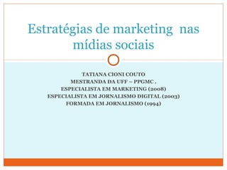 Estratégias de marketing nas 
mídias sociais 
TATIANA CIONI COUTO 
MESTRANDA DA UFF – PPGMC . 
ESPECIALISTA EM MARKETING (2008) 
ESPECIALISTA EM JORNALISMO DIGITAL (2003) 
FORMADA EM JORNALISMO (1994) 
 
