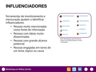 INFLUENCIADORES

Ferramentas de monitoramento e
mensuração ajudam a identificar
influenciadores:
     • Pessoas muito mencionadas
       como fonte de informação
     • Pessoas com ideias muito
       disseminadas
                                       Perfis identificados pela ferramenta
     • Pessoas com grande alcance      Topsy como influenciadores no tema
                                       “maquiagem”
       potencial
     • Pessoas engajadas em torno de
       um tema, tópico ou causa




Marketing em Mídias Sociais
 
