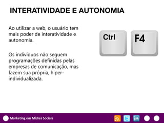 INTERATIVIDADE E AUTONOMIA

Ao utilizar a web, o usuário tem
mais poder de interatividade e
autonomia.

Os indivíduos não seguem
programações definidas pelas
empresas de comunicação, mas
fazem sua própria, hiper-
individualizada.




Marketing em Mídias Sociais
 