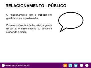 RELACIONAMENTO - PÚBLICO

O relacionamento com o Público em
geral deve ser feito dia a dia.

Pequenos atos de interlocução já geram
respostas e disseminação da conversa
associada à marca.




Marketing em Mídias Sociais
 