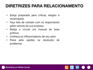 DIRETRIZES PARA RELACIONAMENTO

• Esteja preparado para críticas, elogios e
  reclamações
• Faça lista de contato com os responsáveis
  pelos setores de sua empresa
• Redija e circule um manual de boas
  práticas
• Conheça os influenciadores de seu setor
• Preze pela rapidez na resolução de
  problemas




Marketing em Mídias Sociais
 
