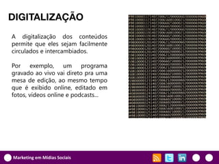 DIGITALIZAÇÃO
A digitalização dos conteúdos
permite que eles sejam facilmente
circulados e intercambiados.

Por exemplo, um programa
gravado ao vivo vai direto pra uma
mesa de edição, ao mesmo tempo
que é exibido online, editado em
fotos, vídeos online e podcasts...




Marketing em Mídias Sociais
 