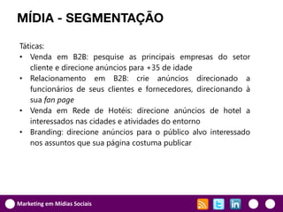 MÍDIA - SEGMENTAÇÃO

Táticas:
• Venda em B2B: pesquise as principais empresas do setor
   cliente e direcione anúncios para +35 de idade
• Relacionamento em B2B: crie anúncios direcionado a
   funcionários de seus clientes e fornecedores, direcionando à
   sua fan page
• Venda em Rede de Hotéis: direcione anúncios de hotel a
   interessados nas cidades e atividades do entorno
• Branding: direcione anúncios para o público alvo interessado
   nos assuntos que sua página costuma publicar




Marketing em Mídias Sociais
 