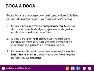 BOCA A BOCA

Boca a boca é o processo pelo qual consumidores/cidadãos
passam informações para outros consumidores/cidadãos.

1.    O boca a boca interfere no comportamento. Mudança
      de comportamento de algumas pessoas pode ganhar
      escala e afetar milhares ou milhões.

2.    O boca a boca em rede ganha mais importância. A
      estrutura de redes sociais da web hoje permite que a
      informação seja passada de forma mais rápida.

3.    Ferramentas de monitoramento e mensuração permitem
      identificar e analisar o boca a boca positivo e negativo
      de forma quase imediata.


Marketing em Mídias Sociais
 