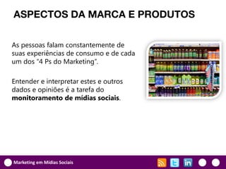 ASPECTOS DA MARCA E PRODUTOS

As pessoas falam constantemente de
suas experiências de consumo e de cada
um dos “4 Ps do Marketing”.

Entender e interpretar estes e outros
dados e opiniões é a tarefa do
monitoramento de mídias sociais.




Marketing em Mídias Sociais
 