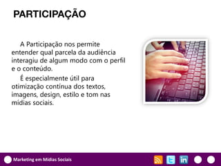 PARTICIPAÇÃO

   A Participação nos permite
entender qual parcela da audiência
interagiu de algum modo com o perfil
e o conteúdo.
   É especialmente útil para
otimização contínua dos textos,
imagens, design, estilo e tom nas
mídias sociais.




Marketing em Mídias Sociais
 