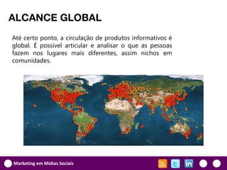 ALCANCE GLOBAL
Até certo ponto, a circulação de produtos informativos é
global. É possível articular e analisar o que as pessoas
fazem nos lugares mais diferentes, assim nichos em
comunidades.




Marketing em Mídias Sociais
 