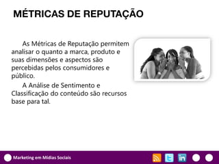MÉTRICAS DE REPUTAÇÃO

    As Métricas de Reputação permitem
analisar o quanto a marca, produto e
suas dimensões e aspectos são
percebidas pelos consumidores e
público.
    A Análise de Sentimento e
Classificação do conteúdo são recursos
base para tal.




Marketing em Mídias Sociais
 