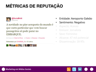 MÉTRICAS DE REPUTAÇÃO

                              •   Entidade: Aeroporto Galeão
                              •   Sentimento: Negativo
                              •   Aspecto: Acesso
                              •   Emissor: Jornalista
                              •   Sexo: Feminino
                              •   Alcance: 47 mil potencial
                              •   Disseminação: 18 RTs




Marketing em Mídias Sociais
 