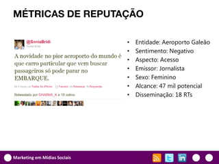 MÉTRICAS DE REPUTAÇÃO

                              •   Entidade: Aeroporto Galeão
                              •   Sentimento: Negativo
                              •   Aspecto: Acesso
                              •   Emissor: Jornalista
                              •   Sexo: Feminino
                              •   Alcance: 47 mil potencial
                              •   Disseminação: 18 RTs




Marketing em Mídias Sociais
 