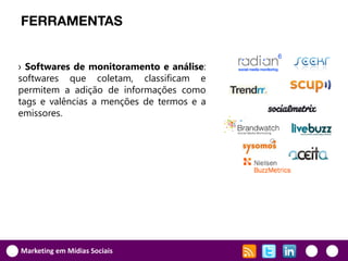 FERRAMENTAS


› Softwares de monitoramento e análise:
softwares que coletam, classificam e
permitem a adição de informações como
tags e valências a menções de termos e a
emissores.




Marketing em Mídias Sociais
 