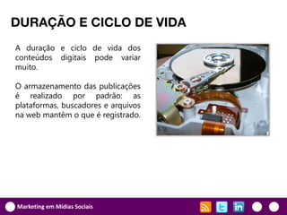 DURAÇÃO E CICLO DE VIDA
A duração e ciclo de vida dos
conteúdos digitais pode variar
muito.

O armazenamento das publicações
é realizado por padrão: as
plataformas, buscadores e arquivos
na web mantêm o que é registrado.




Marketing em Mídias Sociais
 