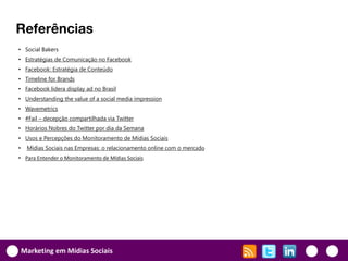 Referências
• Social Bakers
• Estratégias de Comunicação no Facebook
• Facebook: Estratégia de Conteúdo
• Timeline for Brands
• Facebook lidera display ad no Brasil
• Understanding the value of a social media impression
• Wavemetrics
• #Fail – decepção compartilhada via Twitter
• Horários Nobres do Twitter por dia da Semana
• Usos e Percepções do Monitoramento de Mídias Sociais
•    Mídias Sociais nas Empresas: o relacionamento online com o mercado
• Para Entender o Monitoramento de Mídias Sociais




    Marketing em Mídias Sociais
 