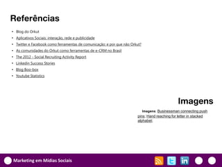 Referências
• Blog do Orkut
• Aplicativos Sociais: interação, rede e publicidade
• Twitter e Facebook como ferramentas de comunicação: e por que não Orkut?
• As comunidades do Orkut como ferramentas de e-CRM no Brasil
• The 2012 - Social Recruiting Activity Report
• Linkedin Success Stories
• Blog Boo-box
• Youtube Statistics




                                                                                              Imagens
                                                                          Imagens: Businessman connecting push
                                                                       pins; Hand reaching for letter in stacked
                                                                       alphabet;




Marketing em Mídias Sociais
 