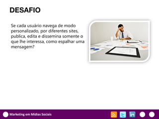 DESAFIO

Se cada usuário navega de modo
personalizado, por diferentes sites,
publica, edita e dissemina somente o
que lhe interessa, como espalhar uma
mensagem?




Marketing em Mídias Sociais
 