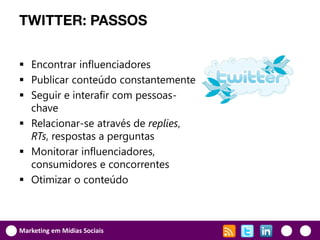 TWITTER: PASSOS


 Encontrar influenciadores
 Publicar conteúdo constantemente
 Seguir e interafir com pessoas-
  chave
 Relacionar-se através de replies,
  RTs, respostas a perguntas
 Monitorar influenciadores,
  consumidores e concorrentes
 Otimizar o conteúdo



Marketing em Mídias Sociais
 