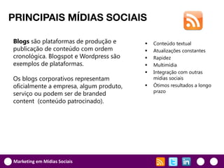 PRINCIPAIS MÍDIAS SOCIAIS

Blogs são plataformas de produção e         Conteúdo textual
publicação de conteúdo com ordem            Atualizações constantes
cronológica. Blogspot e Wordpress são       Rapidez
exemplos de plataformas.                    Multimídia
                                            Integração com outras
Os blogs corporativos representam            mídias sociais
oficialmente a empresa, algum produto,      Ótimos resultados a longo
                                             prazo
serviço ou podem ser de branded
content (conteúdo patrocinado).




Marketing em Mídias Sociais
 