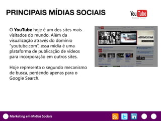 PRINCIPAIS MÍDIAS SOCIAIS

O YouTube hoje é um dos sites mais
visitados do mundo. Além da
visualização através do domínio
“youtube.com”, essa mídia é uma
plataforma de publicação de vídeos
para incorporação em outros sites.

Hoje representa o segundo mecanismo
de busca, perdendo apenas para o
Google Search.




Marketing em Mídias Sociais
 
